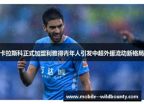 卡拉斯科正式加盟利雅得青年人引发中超外援流动新格局