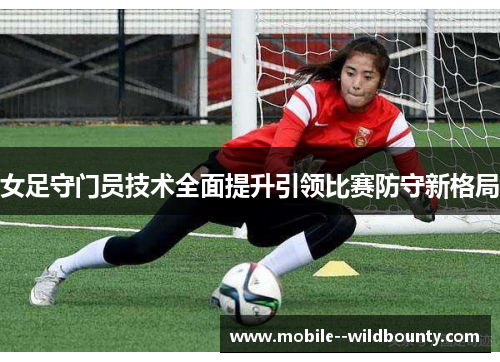 女足守门员技术全面提升引领比赛防守新格局 女足守门员技术全面提升引领比赛防守新格局