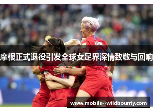 摩根正式退役引发全球女足界深情致敬与回响 摩根正式退役引发全球女足界深情致敬与回响