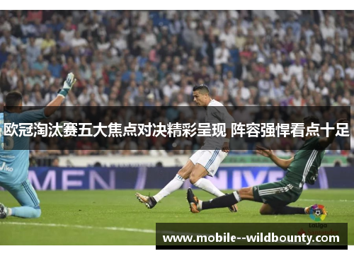 欧冠淘汰赛五大焦点对决精彩呈现 阵容强悍看点十足 欧冠淘汰赛五大焦点对决精彩呈现 阵容强悍看点十足